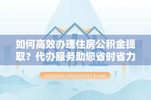 屯留如何高效办理住房公积金提取？代办服务助您省时省力