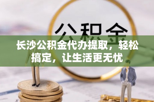 屯留长沙公积金代办提取，轻松搞定，让生活更无忧
