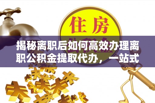屯留揭秘离职后如何高效办理离职公积金提取代办，一站式服务全解析