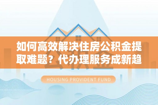 屯留如何高效解决住房公积金提取难题？代办理服务成新趋势