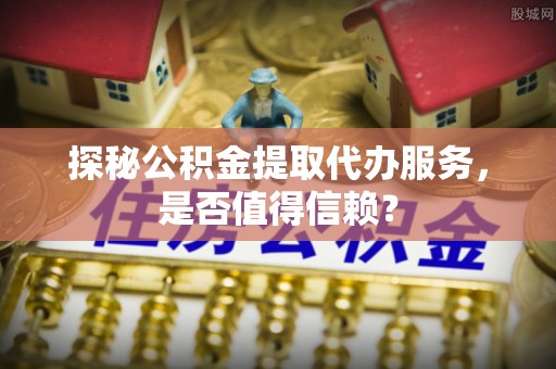 屯留探秘公积金提取代办服务，是否值得信赖？